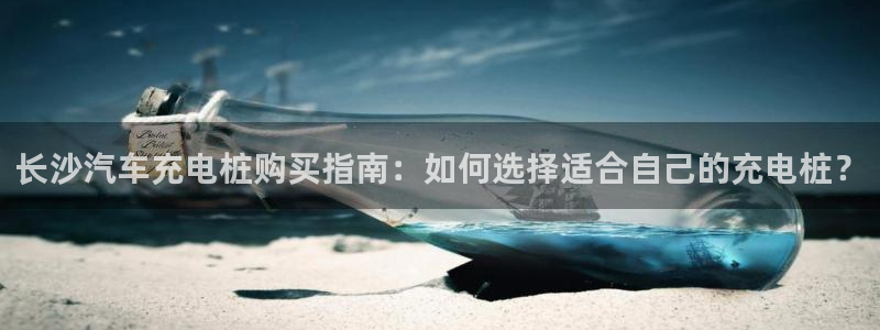 巴甲威廉希尔初赔：长沙汽车充电桩购买指南：如何选择适合自己的充电桩？