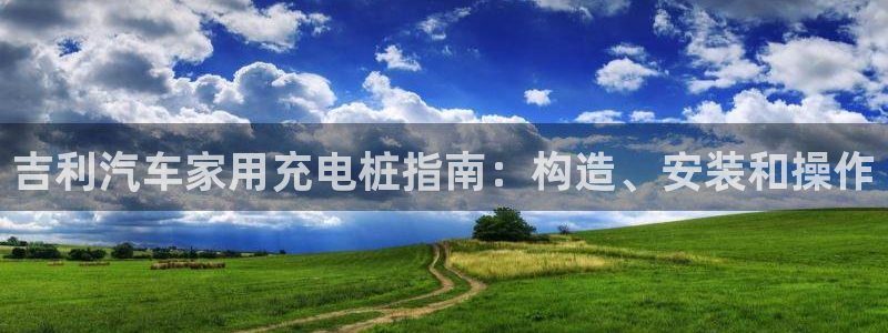 威廉体育官方：吉利汽车家用充电桩指南：构造、安装和操作