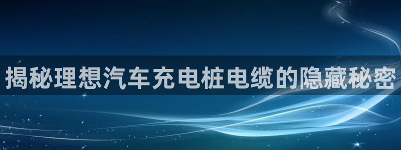 威廉希尔大小球：揭秘理想汽车充电桩电缆的隐藏秘密