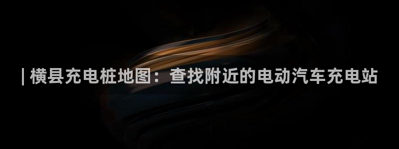 威廉官方旗舰店：| 横县充电桩地图：查找附近的电动汽车充电站