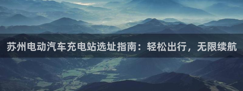 威廉希尔的特点：苏州电动汽车充电站选址指南：轻松出行，无限续航