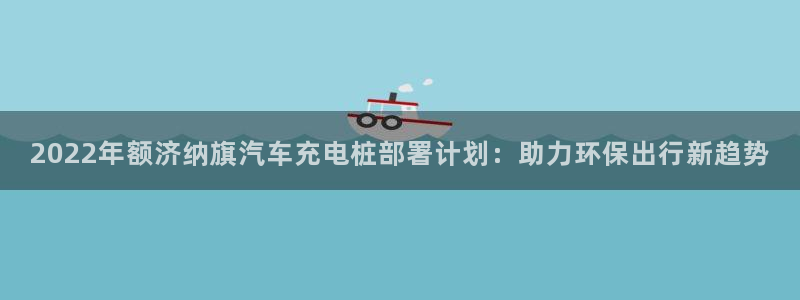 威廉希尔开盘时间：2022年额济纳旗汽车充电桩部署计划：助力环保出行新趋势